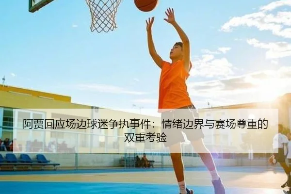 阿贾回应场边球迷争执事件：情绪边界与赛场尊重的双重考验